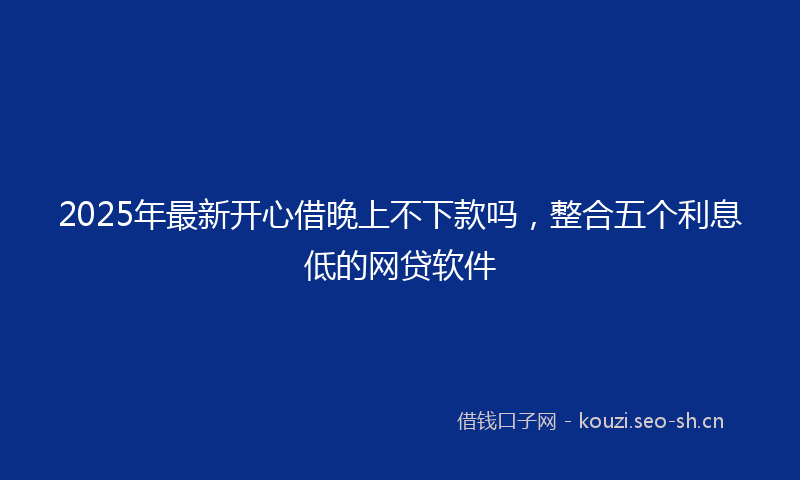 2025年最新开心借晚上不下款吗，整合五个利息低的网贷软件