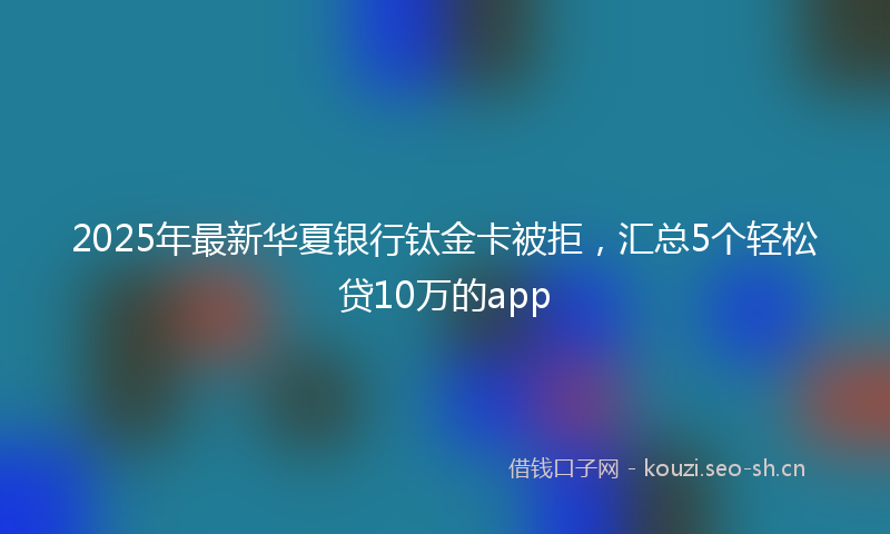 2025年最新华夏银行钛金卡被拒，汇总5个轻松贷10万的app
