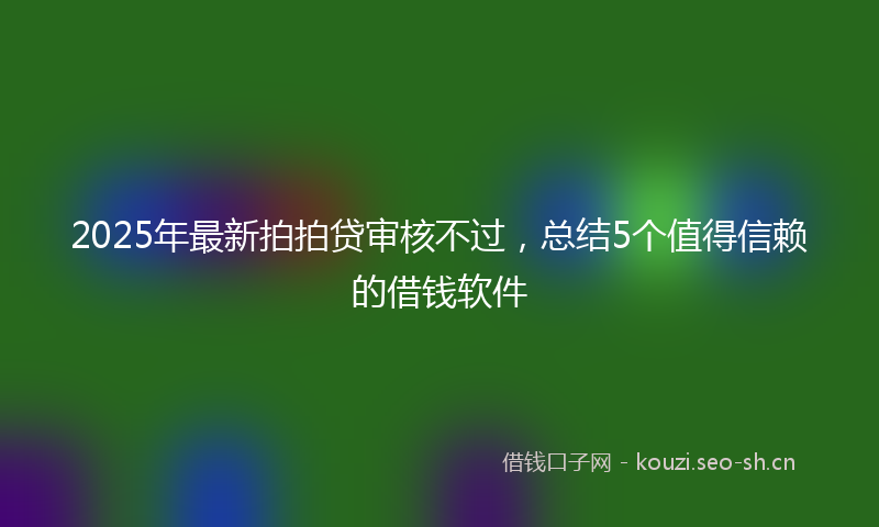 2025年最新拍拍贷审核不过，总结5个值得信赖的借钱软件