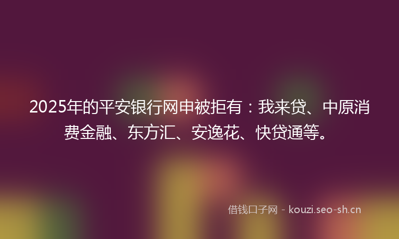 2025年的平安银行网申被拒有：我来贷、中原消费金融、东方汇、安逸花、快贷通等。