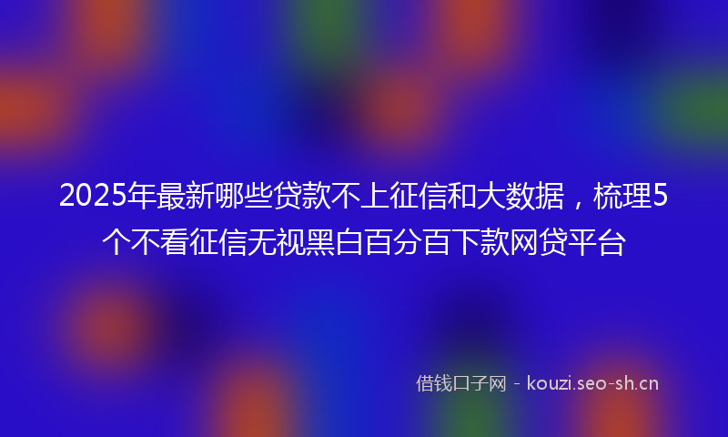 2025年最新哪些贷款不上征信和大数据，梳理5个不看征信无视黑白百分百下款网贷平台