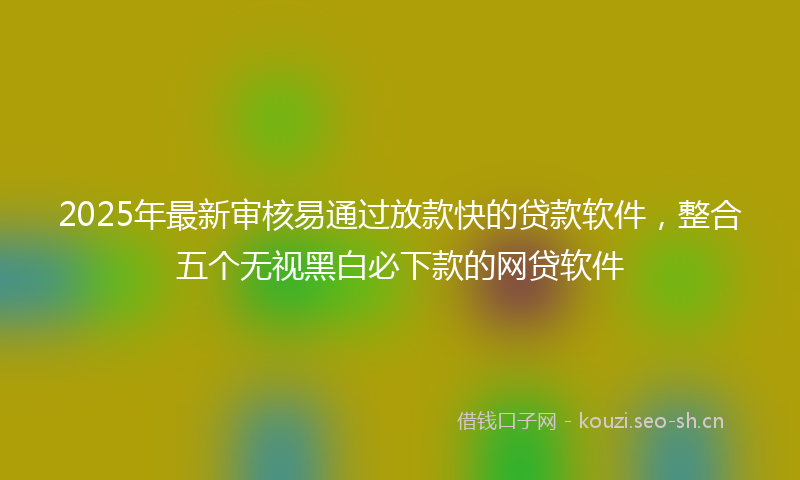 2025年最新审核易通过放款快的贷款软件，整合五个无视黑白必下款的网贷软件