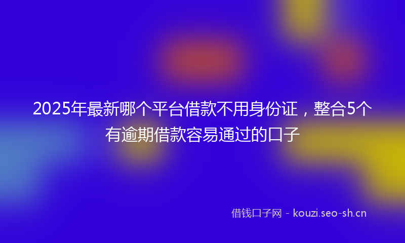 2025年最新哪个平台借款不用身份证，整合5个有逾期借款容易通过的口子