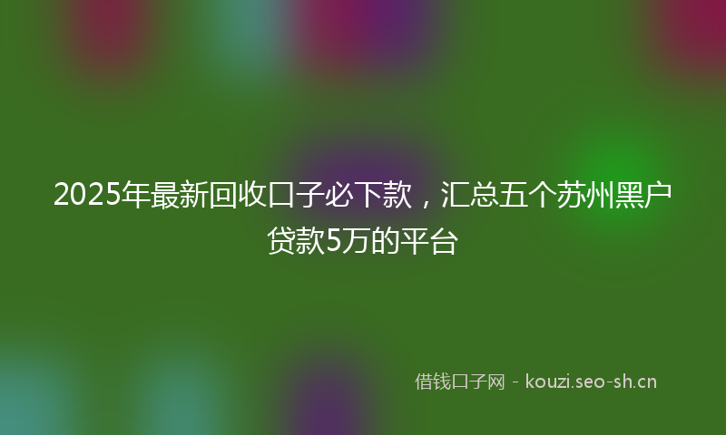 2025年最新回收口子必下款，汇总五个苏州黑户贷款5万的平台