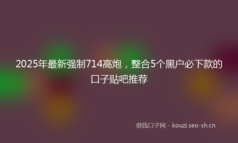 2025年最新强制714高炮，整合5个黑户必下款的口子贴吧推荐