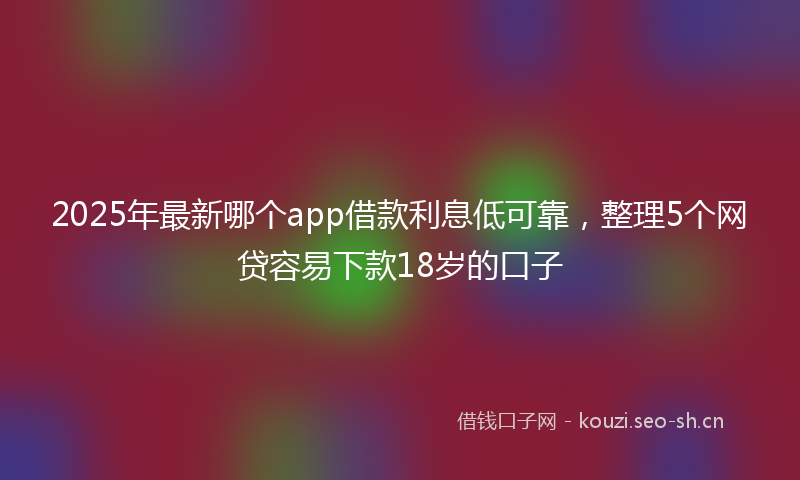 2025年最新哪个app借款利息低可靠，整理5个网贷容易下款18岁的口子