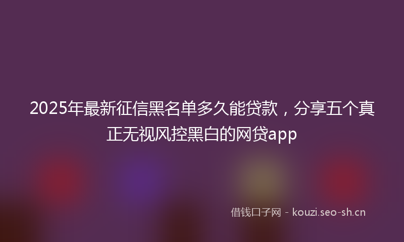 2025年最新征信黑名单多久能贷款，分享五个真正无视风控黑白的网贷app