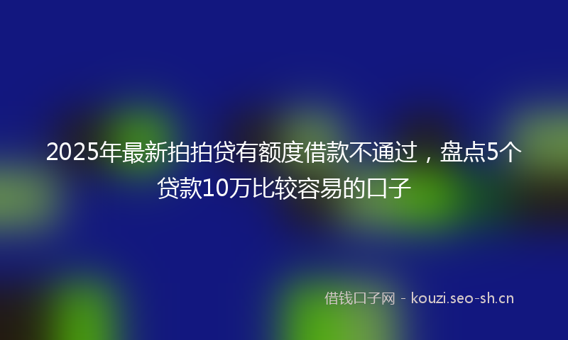 2025年最新拍拍贷有额度借款不通过，盘点5个贷款10万比较容易的口子