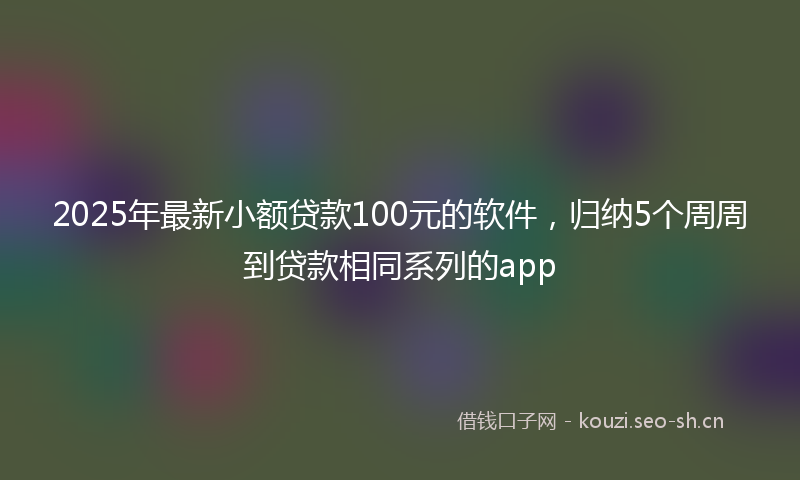 2025年最新小额贷款100元的软件，归纳5个周周到贷款相同系列的app
