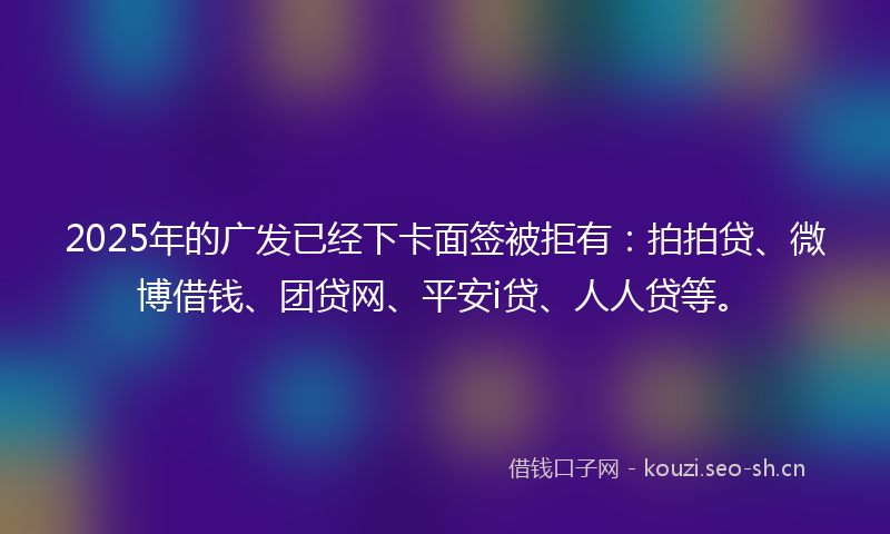 2025年的广发已经下卡面签被拒有：拍拍贷、微博借钱、团贷网、平安i贷、人人贷等。