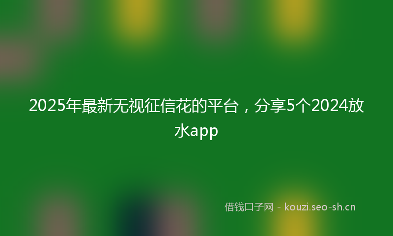 2025年最新无视征信花的平台，分享5个2024放水app