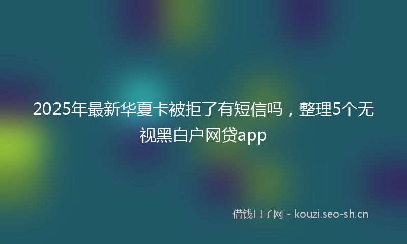 2025年最新华夏卡被拒了有短信吗，整理5个无视黑白户网贷app