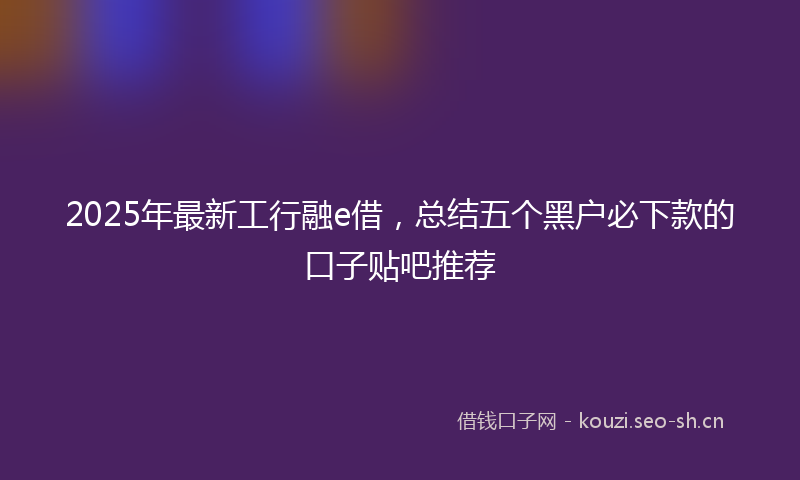 2025年最新工行融e借，总结五个黑户必下款的口子贴吧推荐
