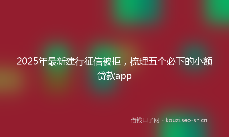 2025年最新建行征信被拒，梳理五个必下的小额贷款app
