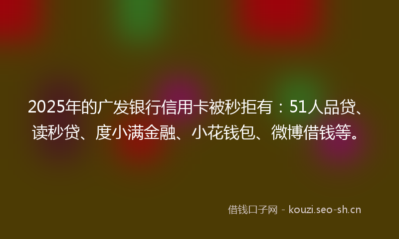 2025年的广发银行信用卡被秒拒有：51人品贷、读秒贷、度小满金融、小花钱包、微博借钱等。
