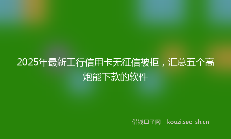 2025年最新工行信用卡无征信被拒，汇总五个高炮能下款的软件