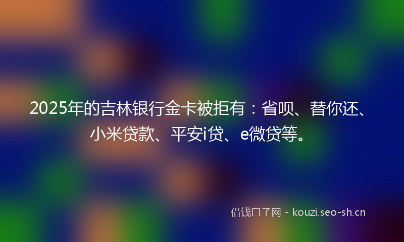 2025年的吉林银行金卡被拒有：省呗、替你还、小米贷款、平安i贷、e微贷等。