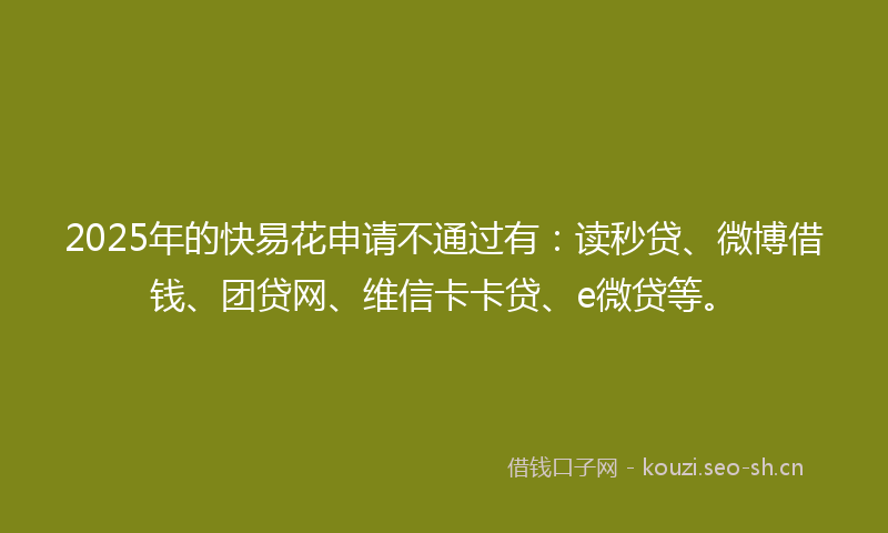 2025年的快易花申请不通过有：读秒贷、微博借钱、团贷网、维信卡卡贷、e微贷等。