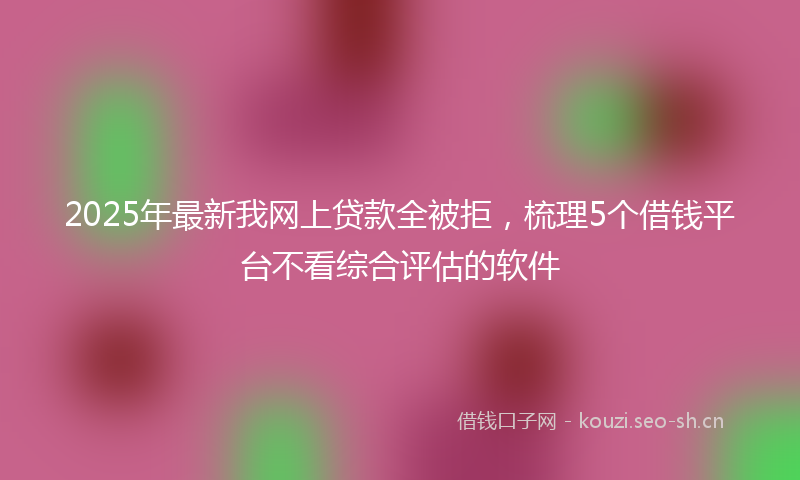 2025年最新我网上贷款全被拒，梳理5个借钱平台不看综合评估的软件