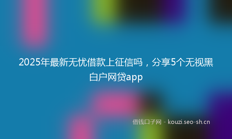 2025年最新无忧借款上征信吗，分享5个无视黑白户网贷app
