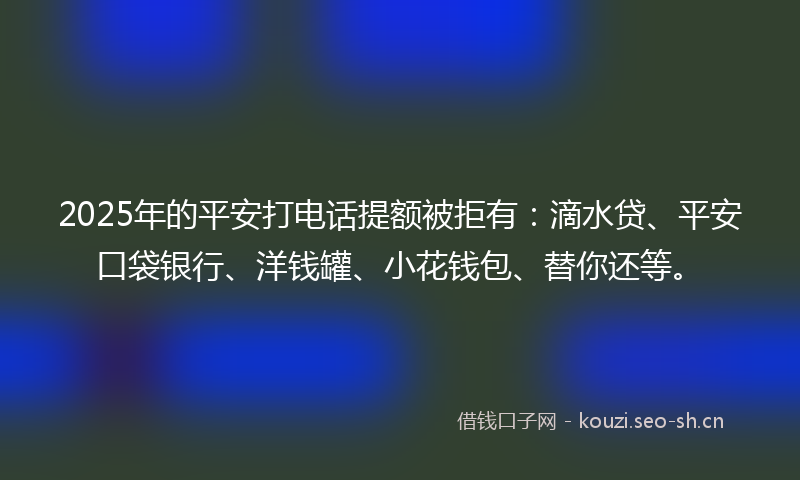 2025年的平安打电话提额被拒有：滴水贷、平安口袋银行、洋钱罐、小花钱包、替你还等。