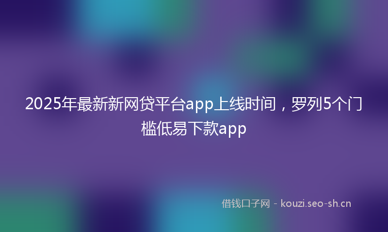 2025年最新新网贷平台app上线时间，罗列5个门槛低易下款app