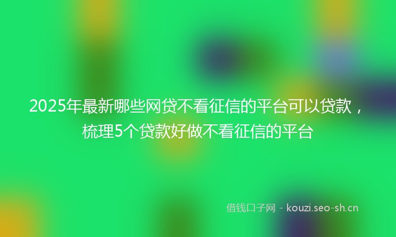 2025年最新哪些网贷不看征信的平台可以贷款，梳理5个贷款好做不看征信的平台