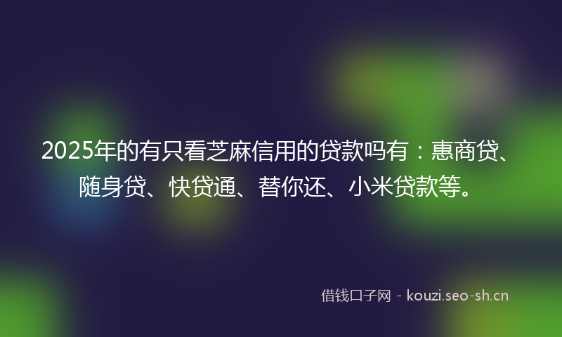2025年的有只看芝麻信用的贷款吗有：惠商贷、随身贷、快贷通、替你还、小米贷款等。