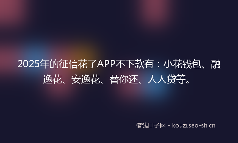 2025年的征信花了APP不下款有：小花钱包、融逸花、安逸花、替你还、人人贷等。