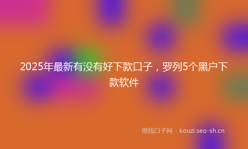 2025年最新有没有好下款口子，罗列5个黑户下款软件