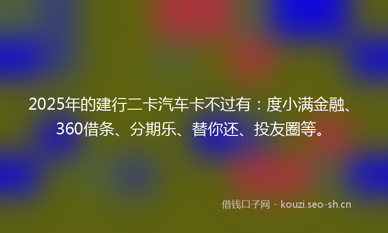 2025年的建行二卡汽车卡不过有：度小满金融、360借条、分期乐、替你还、投友圈等。