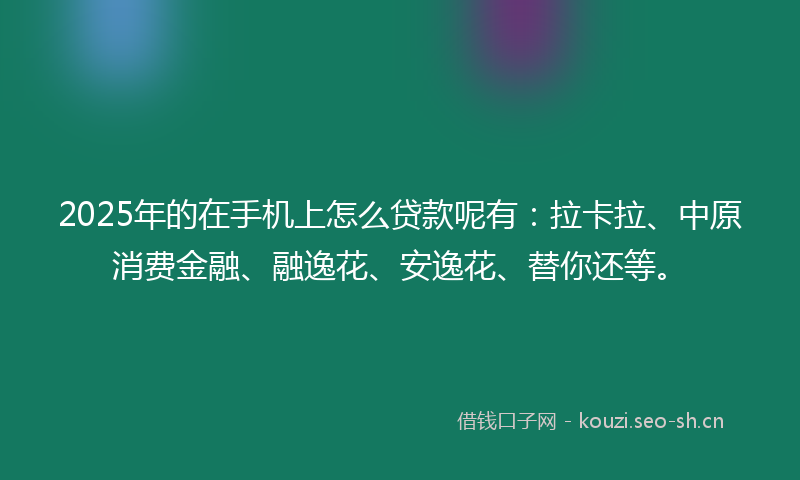 2025年的在手机上怎么贷款呢有：拉卡拉、中原消费金融、融逸花、安逸花、替你还等。