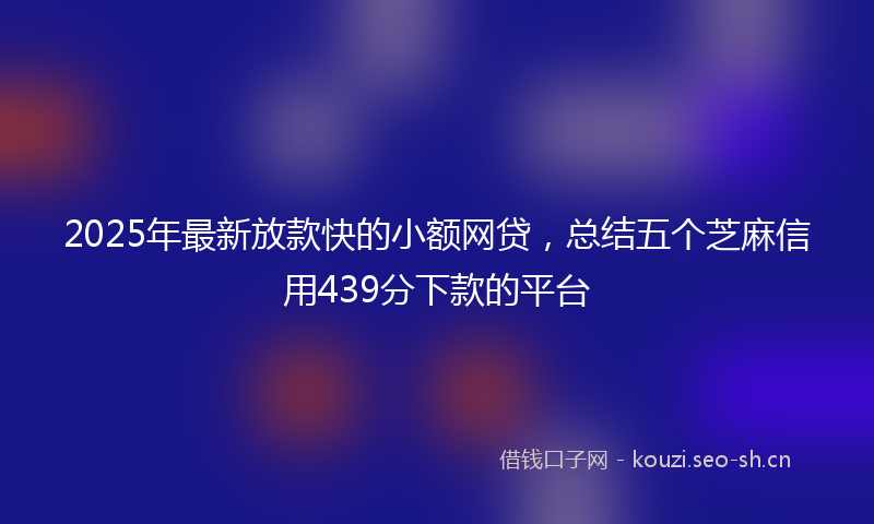 2025年最新放款快的小额网贷，总结五个芝麻信用439分下款的平台