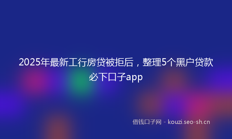 2025年最新工行房贷被拒后，整理5个黑户贷款必下口子app