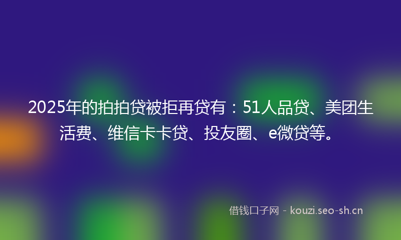 2025年的拍拍贷被拒再贷有：51人品贷、美团生活费、维信卡卡贷、投友圈、e微贷等。