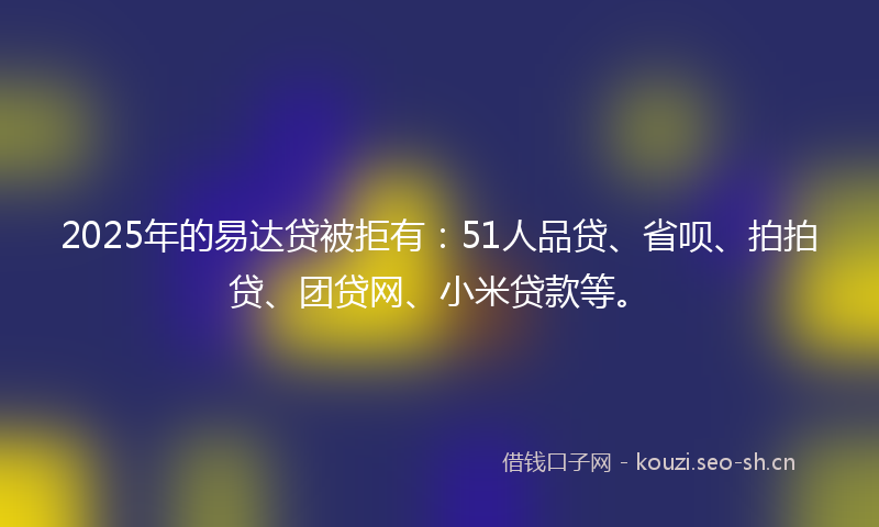 2025年的易达贷被拒有：51人品贷、省呗、拍拍贷、团贷网、小米贷款等。
