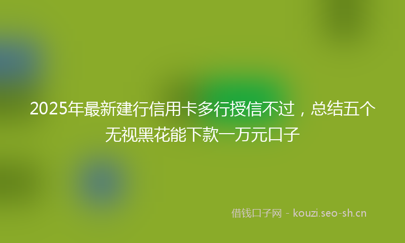 2025年最新建行信用卡多行授信不过，总结五个无视黑花能下款一万元口子