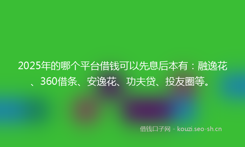 2025年的哪个平台借钱可以先息后本有：融逸花、360借条、安逸花、功夫贷、投友圈等。