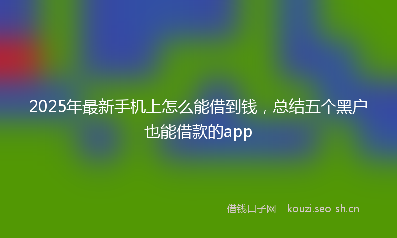 2025年最新手机上怎么能借到钱，总结五个黑户也能借款的app