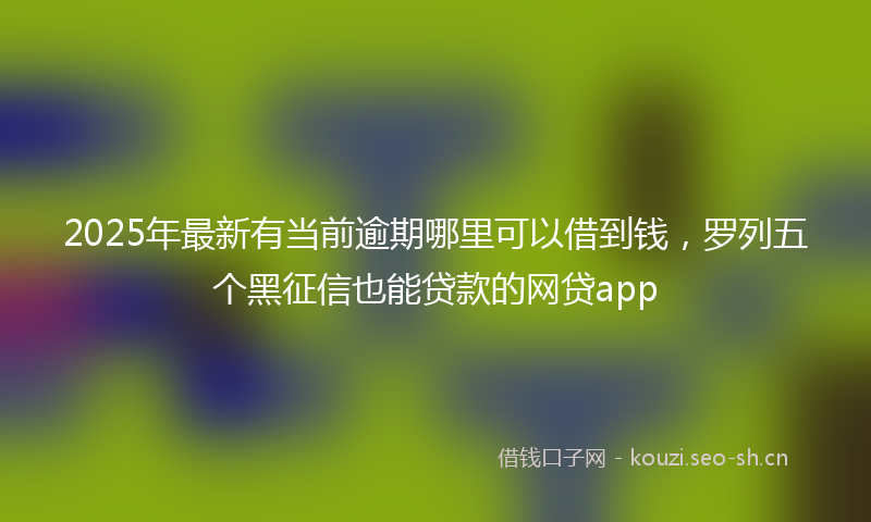2025年最新有当前逾期哪里可以借到钱，罗列五个黑征信也能贷款的网贷app