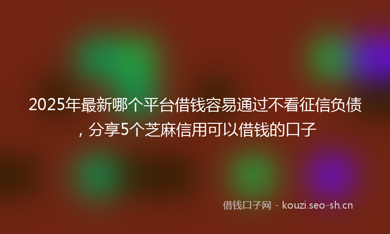 2025年最新哪个平台借钱容易通过不看征信负债，分享5个芝麻信用可以借钱的口子