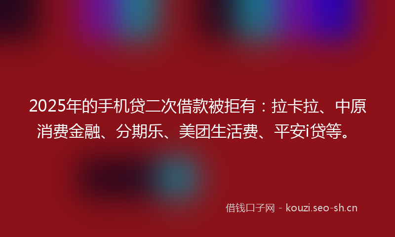 2025年的手机贷二次借款被拒有：拉卡拉、中原消费金融、分期乐、美团生活费、平安i贷等。