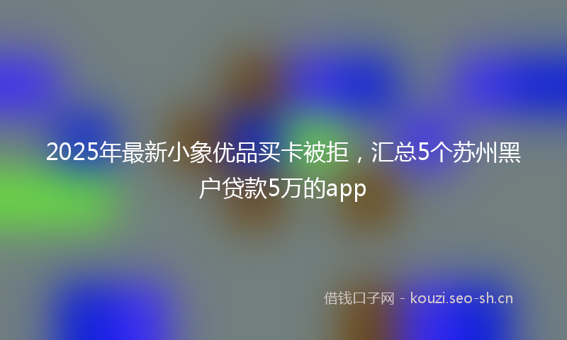 2025年最新小象优品买卡被拒，汇总5个苏州黑户贷款5万的app