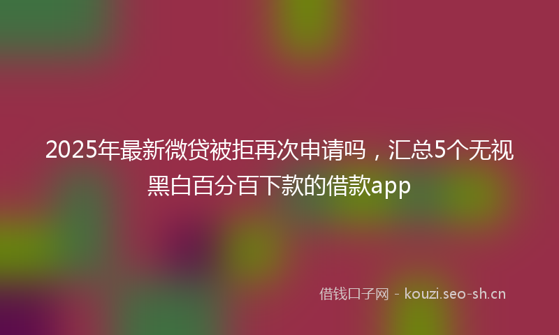 2025年最新微贷被拒再次申请吗，汇总5个无视黑白百分百下款的借款app