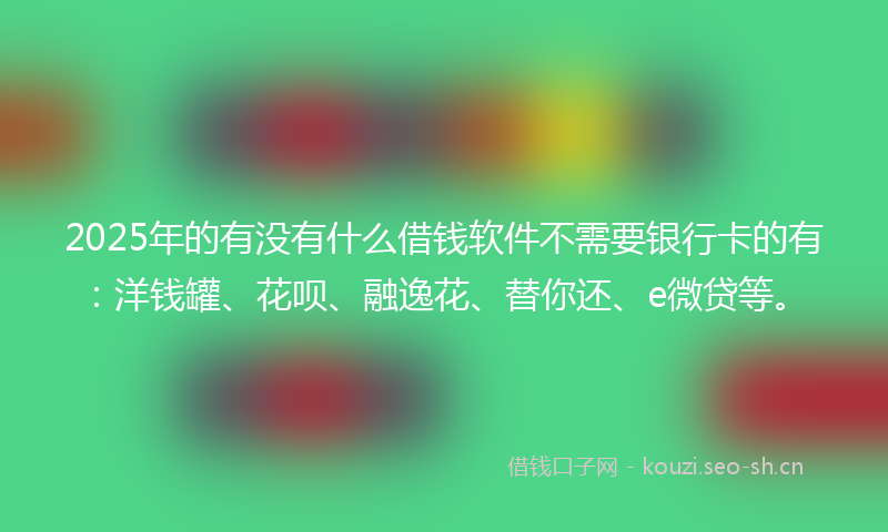 2025年的有没有什么借钱软件不需要银行卡的有：洋钱罐、花呗、融逸花、替你还、e微贷等。
