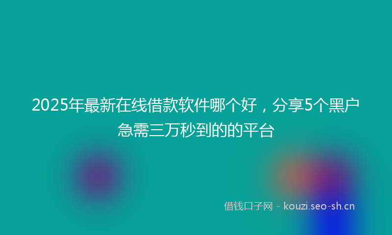 2025年最新在线借款软件哪个好，分享5个黑户急需三万秒到的的平台