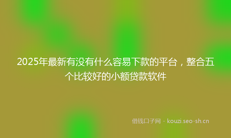 2025年最新有没有什么容易下款的平台，整合五个比较好的小额贷款软件