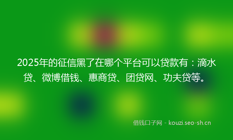 2025年的征信黑了在哪个平台可以贷款有：滴水贷、微博借钱、惠商贷、团贷网、功夫贷等。