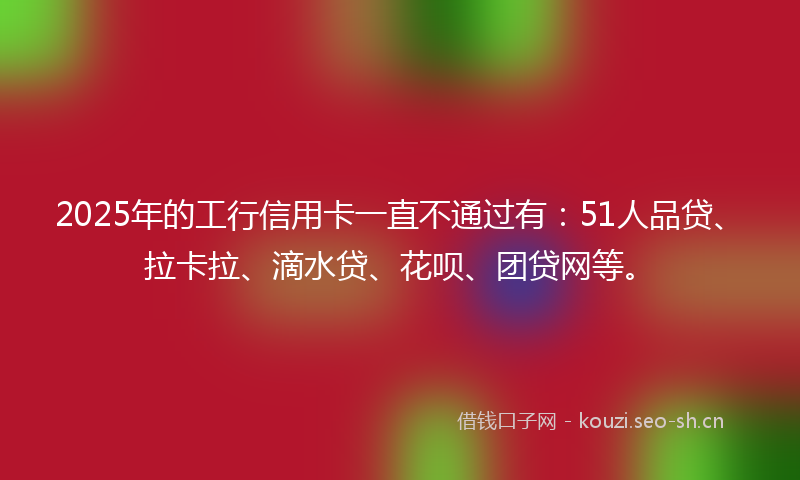 2025年的工行信用卡一直不通过有：51人品贷、拉卡拉、滴水贷、花呗、团贷网等。
