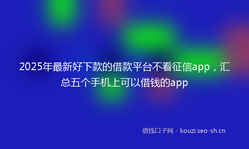 2025年最新好下款的借款平台不看征信app，汇总五个手机上可以借钱的app